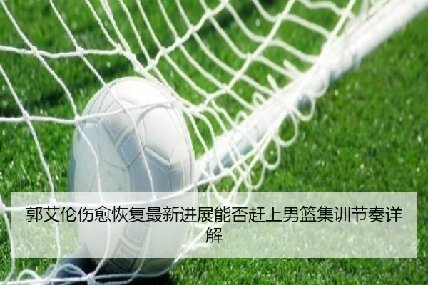 郭艾伦伤愈恢复最新进展能否赶上男篮集训节奏详解
